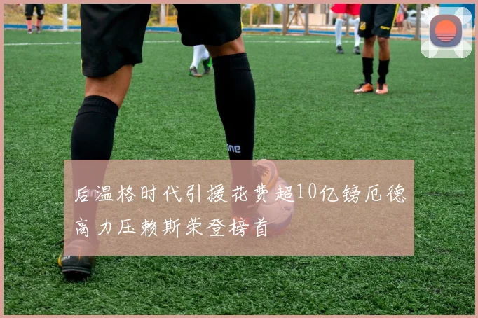 后温格时代引援花费超10亿镑厄德高力压赖斯荣登榜首