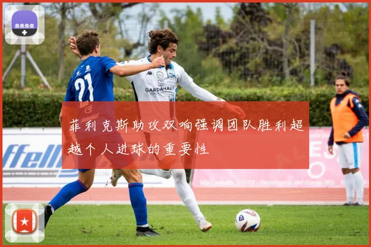 菲利克斯助攻双响强调团队胜利超越个人进球的重要性