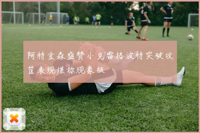 阿特金森盛赞小克雷格波特突破攻筐表现堪称现象级