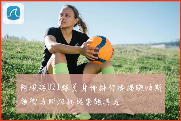 阿根廷U21球员身价排行榜揭晓帕斯领衔马斯坦托诺紧随其后