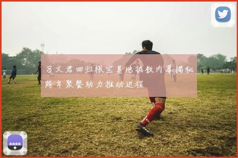 吕文君回归根宝基地执教内幕揭秘跨年聚餐助力推动进程